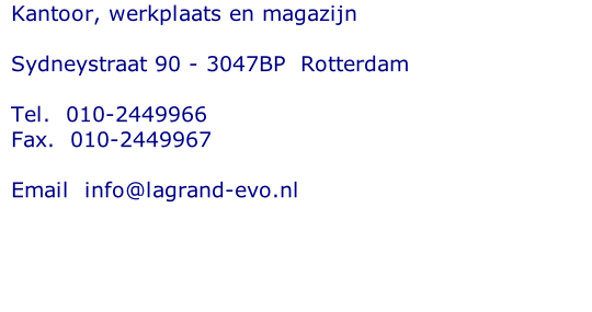 Kantoor, werkplaats en magazijn  Sydneystraat 90 - 3047BP  Rotterdam  Tel. 	010-2449966 Fax.  010-2449967  Email  info@lagrand-evo.nl